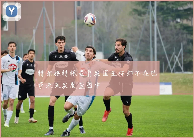 特尔施特根虽首发国王杯却不在巴萨未来发展蓝图中
