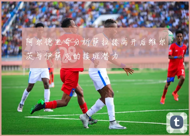 阿尔德里奇分析萨拉赫离开后维尔茨与伊萨克的接班潜力