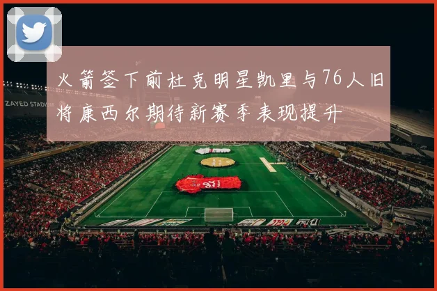 火箭签下前杜克明星凯里与76人旧将康西尔期待新赛季表现提升