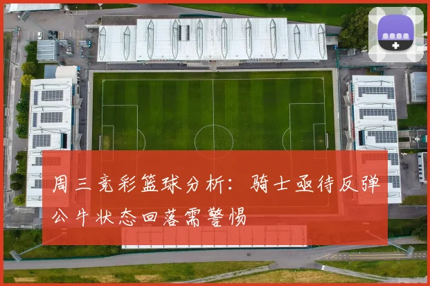 周三竞彩篮球分析：骑士亟待反弹公牛状态回落需警惕