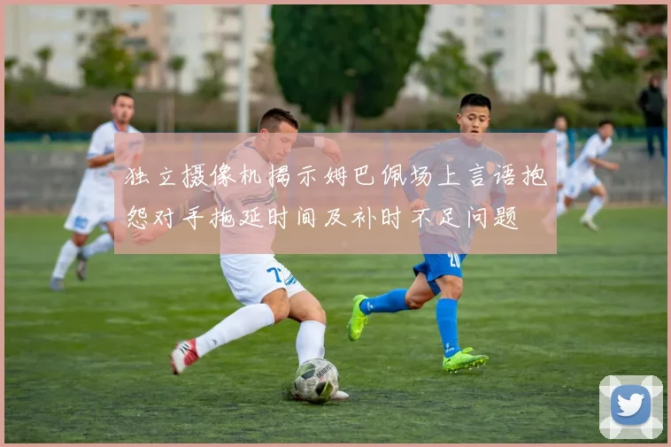 独立摄像机揭示姆巴佩场上言语抱怨对手拖延时间及补时不足问题