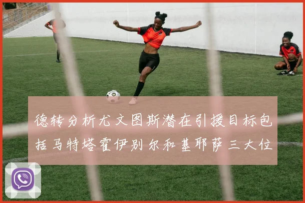 德转分析尤文图斯潜在引援目标包括马特塔霍伊别尔和基耶萨三大位置补强方案