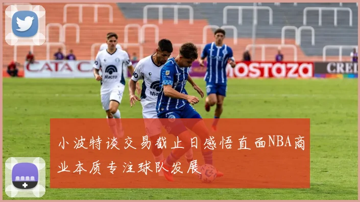 小波特谈交易截止日感悟直面NBA商业本质专注球队发展