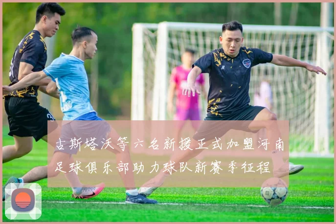 古斯塔沃等六名新援正式加盟河南足球俱乐部助力球队新赛季征程