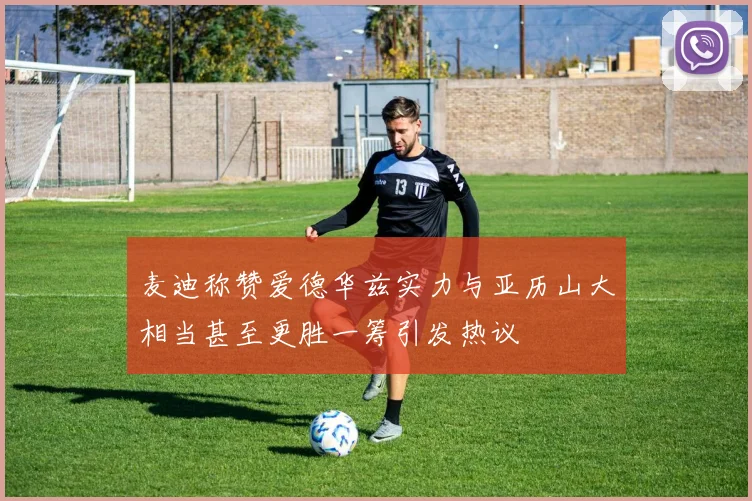 麦迪称赞爱德华兹实力与亚历山大相当甚至更胜一筹引发热议