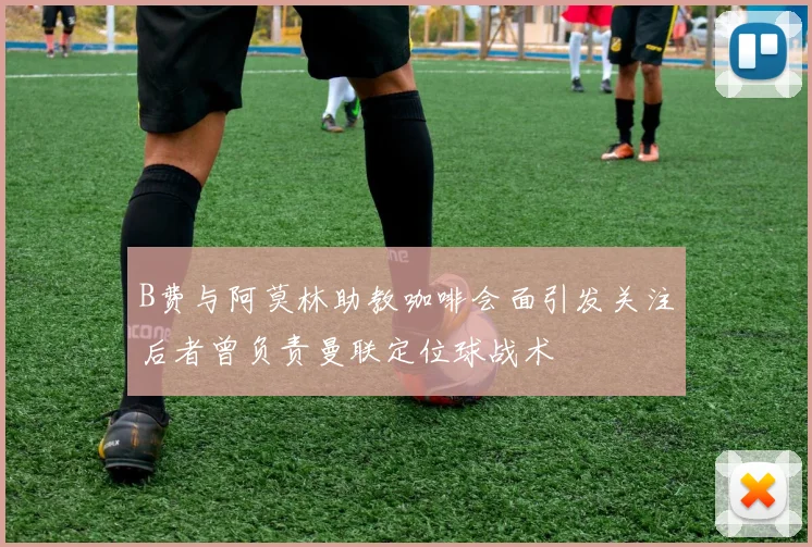B费与阿莫林助教咖啡会面引发关注后者曾负责曼联定位球战术