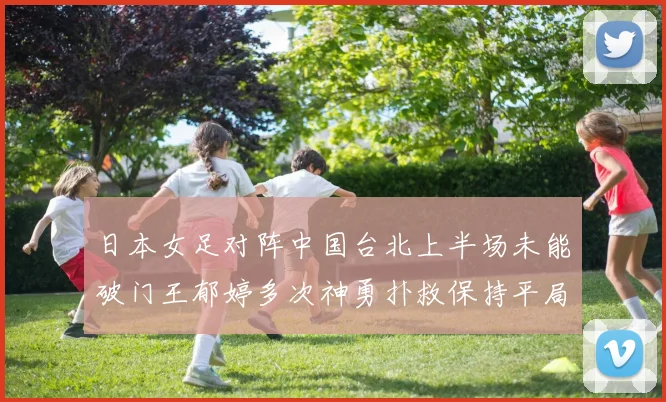 日本女足对阵中国台北上半场未能破门王郁婷多次神勇扑救保持平局