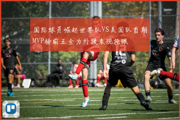 国际球员崛起世界队VS美国队首期MVP榜前五全为外援表现抢眼