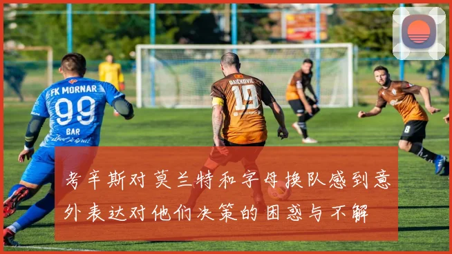 考辛斯对莫兰特和字母换队感到意外表达对他们决策的困惑与不解