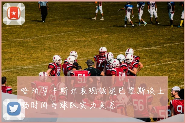 哈珀与卡斯尔表现低迷巴恩斯谈上场时间与球队实力关系