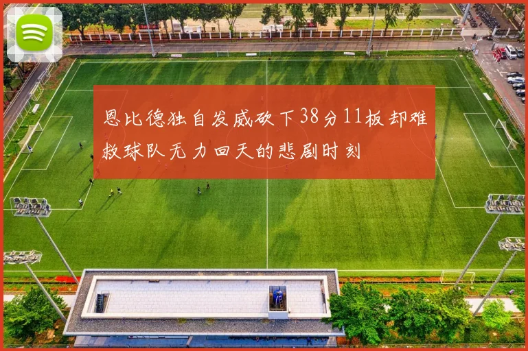 恩比德独自发威砍下38分11板却难救球队无力回天的悲剧时刻