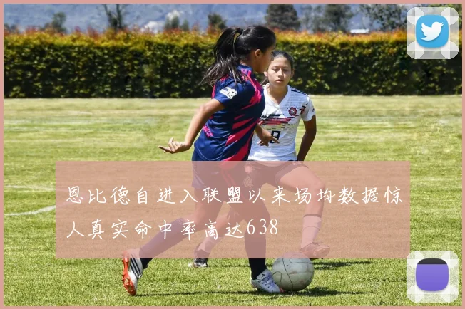 恩比德自进入联盟以来场均数据惊人真实命中率高达638