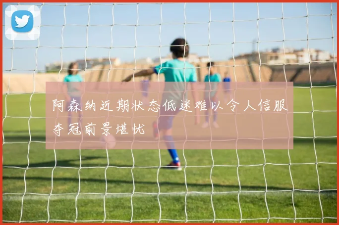 阿森纳近期状态低迷难以令人信服夺冠前景堪忧