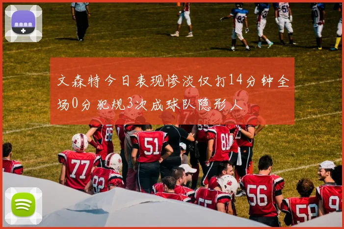 文森特今日表现惨淡仅打14分钟全场0分犯规3次成球队隐形人