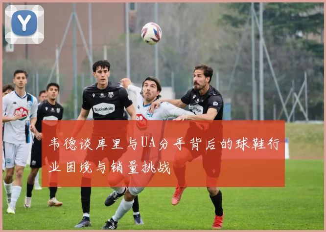 韦德谈库里与UA分手背后的球鞋行业困境与销量挑战