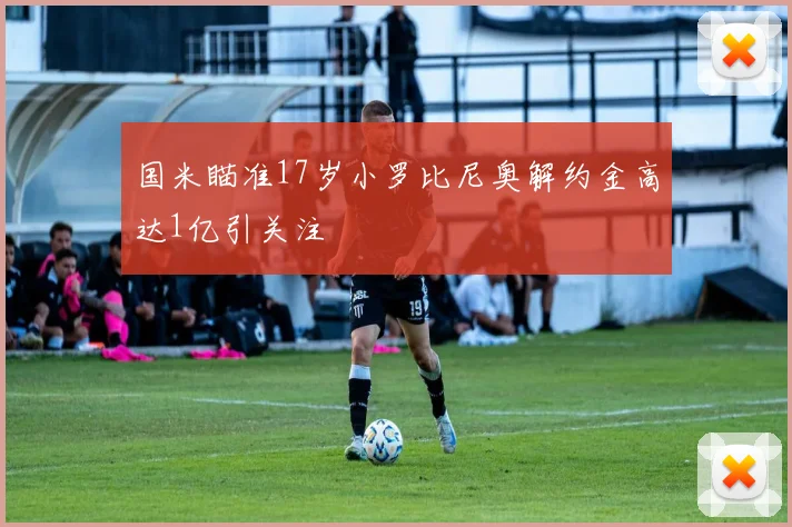 国米瞄准17岁小罗比尼奥解约金高达1亿引关注