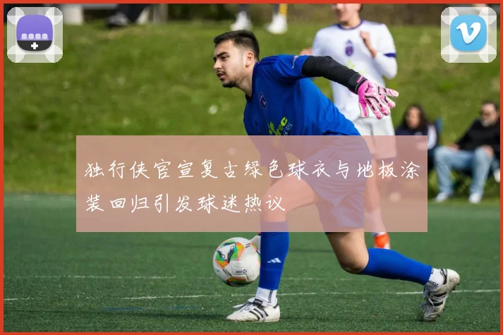 独行侠官宣复古绿色球衣与地板涂装回归引发球迷热议