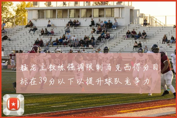 猛龙主教练强调限制马克西得分目标在39分以下以提升球队竞争力