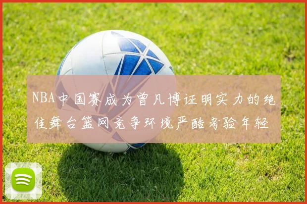 NBA中国赛成为曾凡博证明实力的绝佳舞台篮网竞争环境严酷考验年轻球员