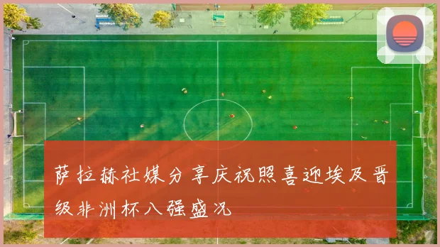 萨拉赫社媒分享庆祝照喜迎埃及晋级非洲杯八强盛况