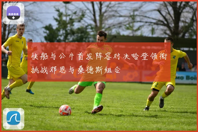 快船与公牛首发阵容对决哈登领衔挑战邓恩与桑德斯组合