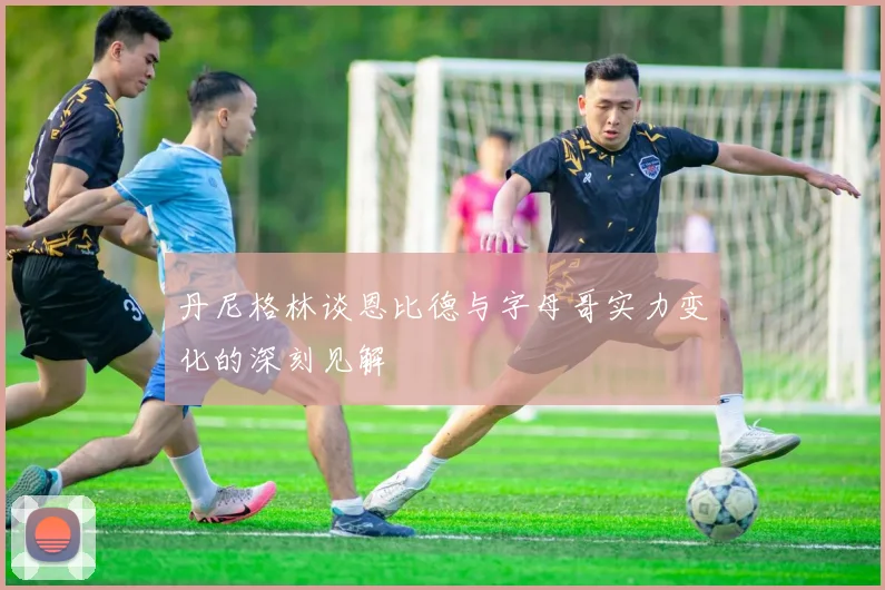 丹尼格林谈恩比德与字母哥实力变化的深刻见解