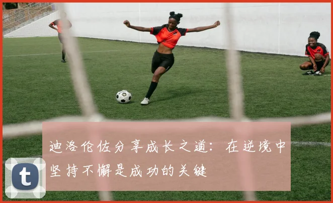 迪洛伦佐分享成长之道：在逆境中坚持不懈是成功的关键