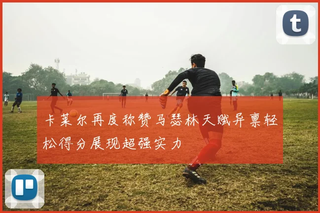 卡莱尔再度称赞马瑟林天赋异禀轻松得分展现超强实力