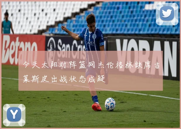 今天太阳对阵篮网杰伦格林缺席吉莱斯皮出战状态成疑