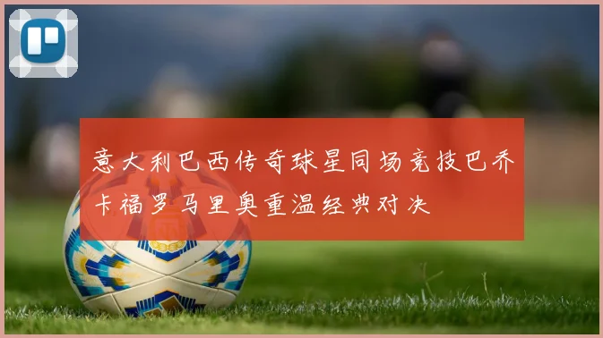 意大利巴西传奇球星同场竞技巴乔卡福罗马里奥重温经典对决