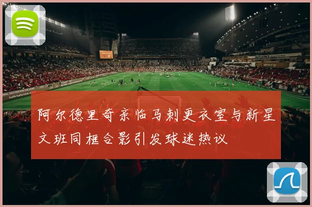 阿尔德里奇亲临马刺更衣室与新星文班同框合影引发球迷热议