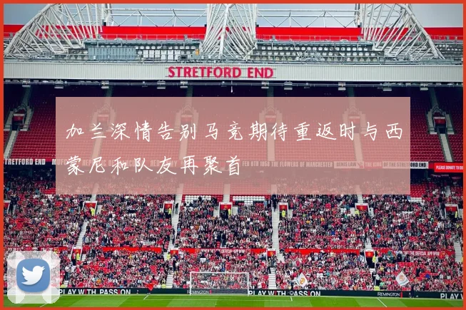 加兰深情告别马竞期待重返时与西蒙尼和队友再聚首