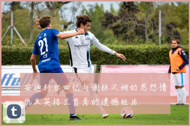 安迪科尔回忆与谢林汉姆的恩怨情仇及英格兰首秀的遗憾经历