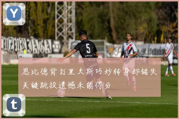 恩比德背打里夫斯巧妙转身却错失关键跳投遗憾未能得分